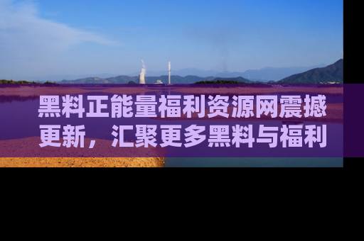 黑料正能量福利资源网震撼更新，汇聚更多黑料与福利！