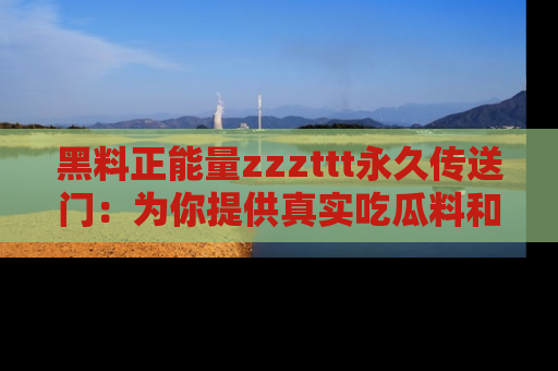 黑料正能量zzzttt永久传送门：为你提供真实吃瓜料和积极向上的能量