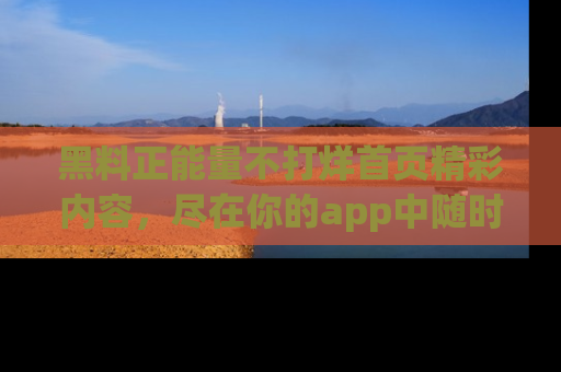 黑料正能量不打烊首页精彩内容，尽在你的app中随时观看
