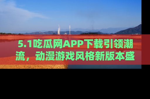 5.1吃瓜网APP下载引领潮流,动漫游戏风格新版本盛情发布!