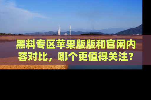 黑料专区苹果版版和官网内容对比，哪个更值得关注？