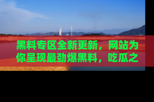 黑料专区全新更新，网站为你呈现最劲爆黑料，吃瓜之旅从这里开始！