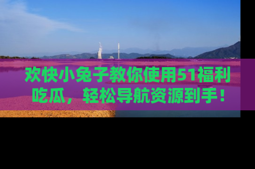 欢快小兔子教你使用51福利吃瓜，轻松导航资源到手！