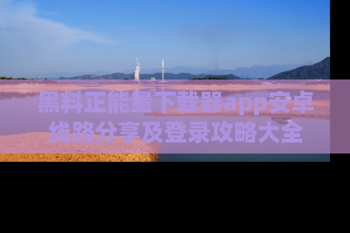 黑料正能量下载器app安卓线路分享及登录攻略大全