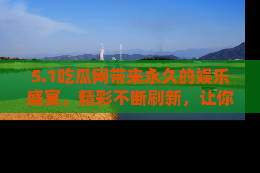 5.1吃瓜网带来永久的娱乐盛宴,精彩不断刷新,让你乐在其中