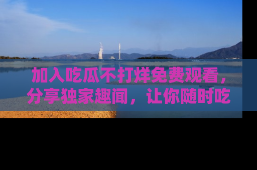 加入吃瓜不打烊免费观看，分享独家趣闻，让你随时吃瓜不停！