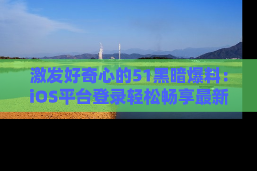 激发好奇心的51黑暗爆料：iOS平台登录轻松畅享最新八卦，刷新你的宠儿清单！