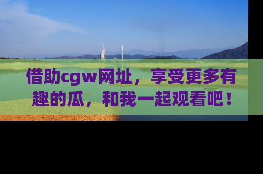 借助cgw网址，享受更多有趣的瓜，和我一起观看吧！