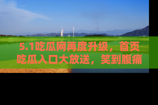 5.1吃瓜网再度升级,首页吃瓜入口大放送,笑到腹痛的秘密等你来!