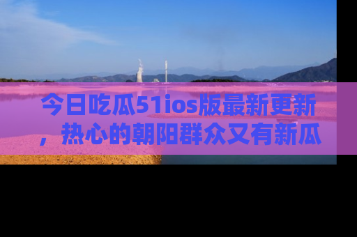 今日吃瓜51ios版最新更新，热心的朝阳群众又有新瓜要分享啦！