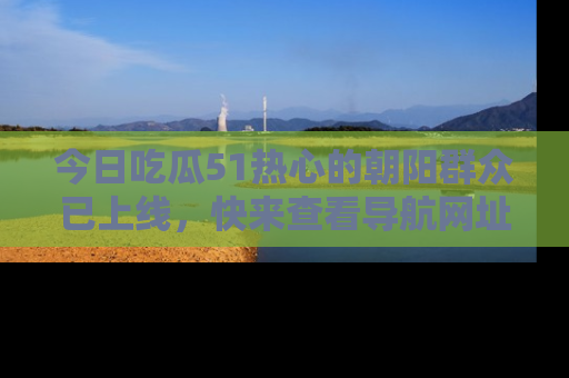 今日吃瓜51热心的朝阳群众已上线，快来查看导航网址，获取最新吃瓜资讯！