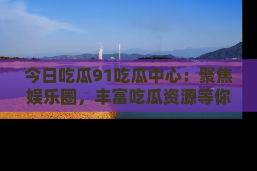 今日吃瓜91吃瓜中心：聚焦娱乐圈，丰富吃瓜资源等你解锁