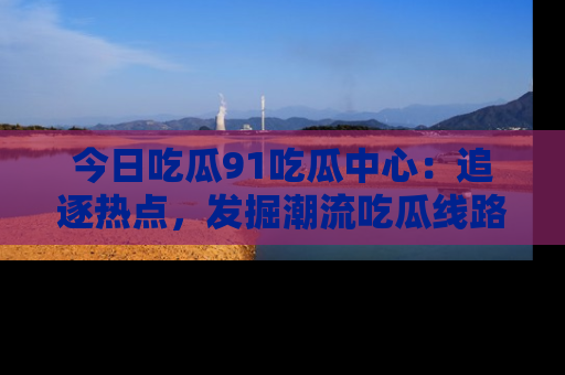 今日吃瓜91吃瓜中心：追逐热点，发掘潮流吃瓜线路！
