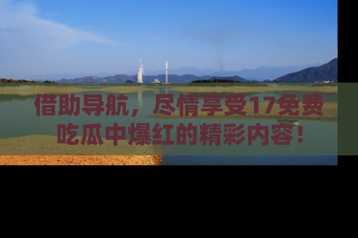 借助导航，尽情享受17免费吃瓜中爆红的精彩内容！