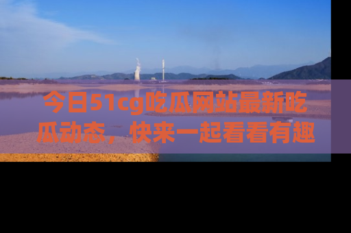 今日51cg吃瓜网站最新吃瓜动态，快来一起看看有趣的事情！