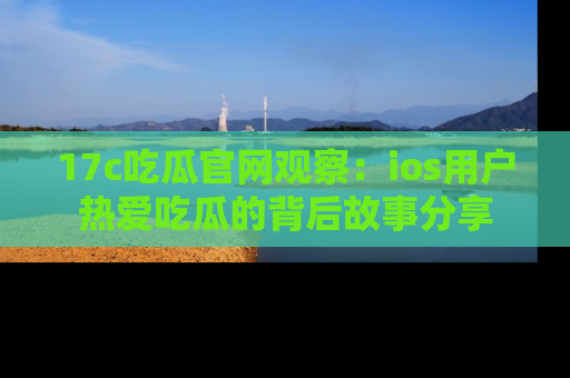 17c吃瓜官网观察:ios用户热爱吃瓜的背后故事分享