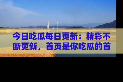 今日吃瓜每日更新：精彩不断更新，首页是你吃瓜的首选！