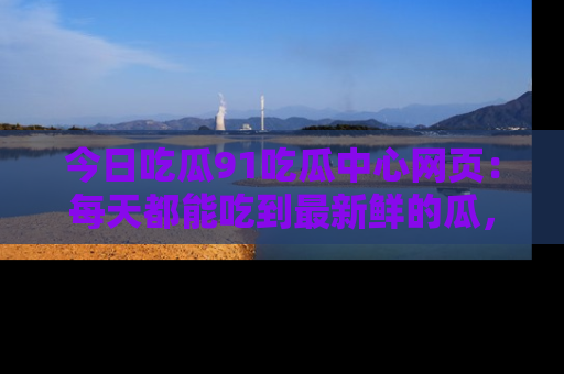 今日吃瓜91吃瓜中心网页：每天都能吃到最新鲜的瓜，八卦互动精彩无限！