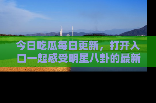 今日吃瓜每日更新，打开入口一起感受明星八卦的最新动态，别说我没告诉你哦！