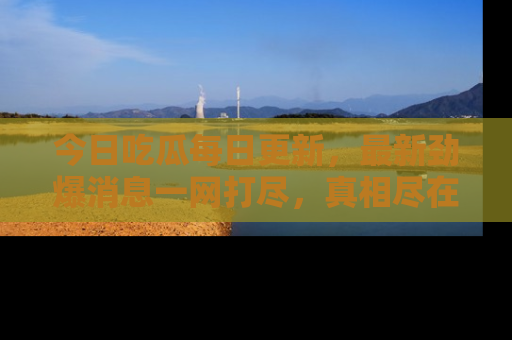 今日吃瓜每日更新，最新劲爆消息一网打尽，真相尽在其中！