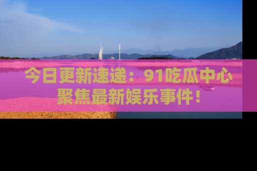 今日更新速递：91吃瓜中心聚焦最新娱乐事件！