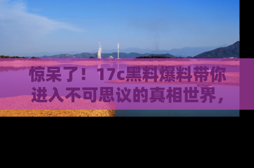 惊呆了!17c黑料爆料带你进入不可思议的真相世界,赶快看链接!