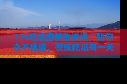 17c吃瓜最新热资讯,助你永不迷路,快乐吃瓜每一天!