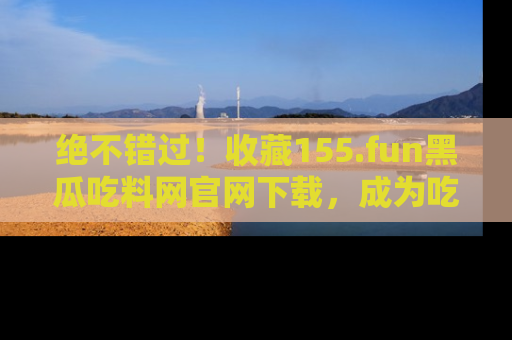 绝不错过!收藏155.fun黑瓜吃料网官网下载,成为吃瓜达人!