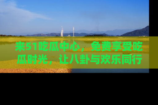 来51吃瓜中心,免费享受吃瓜时光,让八卦与欢乐同行!