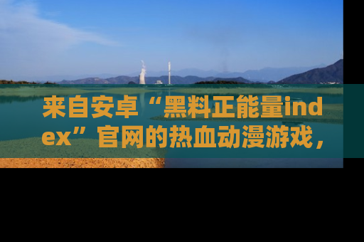 来自安卓“黑料正能量index”官网的热血动漫游戏，聚焦黑料与正能量的精彩时刻