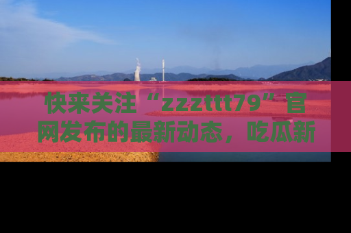 快来关注“zzzttt79”官网发布的最新动态,吃瓜新闻一手掌握,精彩不停!
