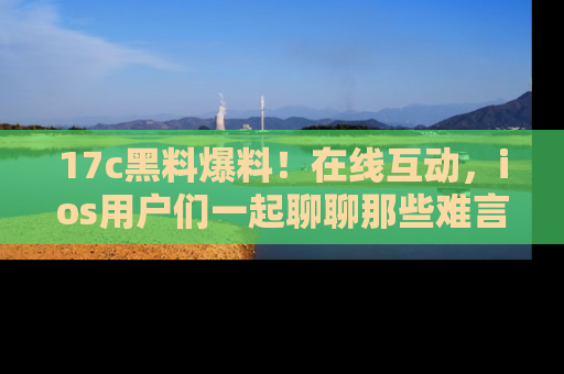 17c黑料爆料!在线互动,ios用户们一起聊聊那些难言之隐吧!