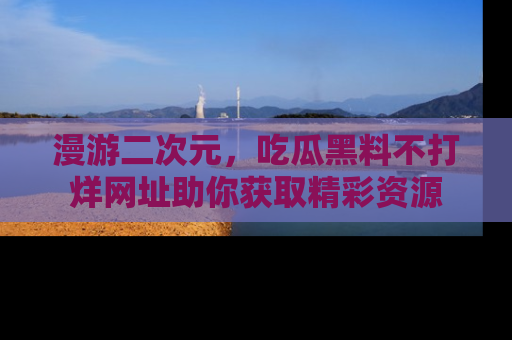 漫游二次元，吃瓜黑料不打烊网址助你获取精彩资源