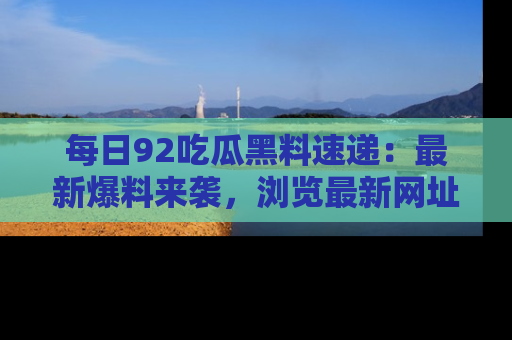 每日92吃瓜黑料速递：最新爆料来袭，浏览最新网址，畅享吃瓜乐趣！