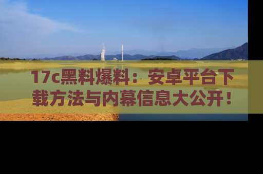 17c黑料爆料:安卓平台下载方法与内幕信息大公开!