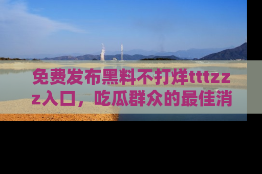 免费发布黑料不打烊tttzzz入口，吃瓜群众的最佳消息平台！