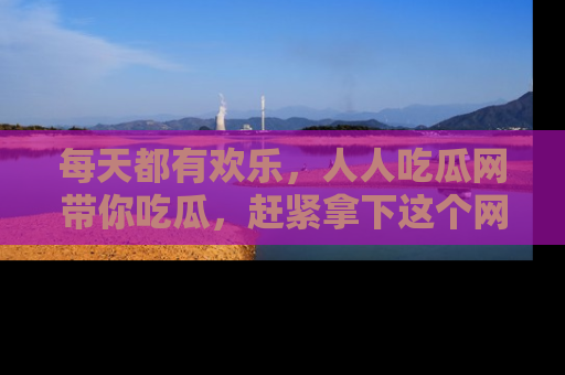 每天都有欢乐，人人吃瓜网带你吃瓜，赶紧拿下这个网址与地址吧！