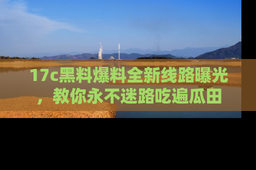 17c黑料爆料全新线路曝光,教你永不迷路吃遍瓜田
