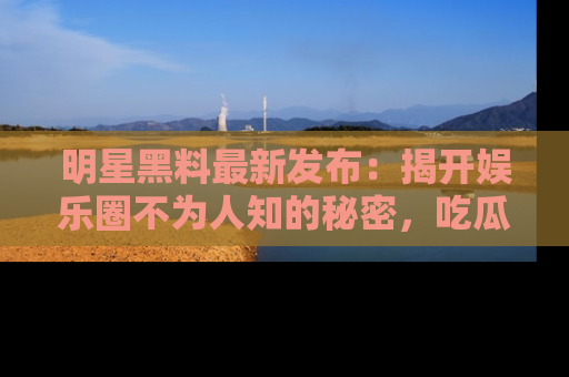 明星黑料最新发布：揭开娱乐圈不为人知的秘密，吃瓜者们请注意！