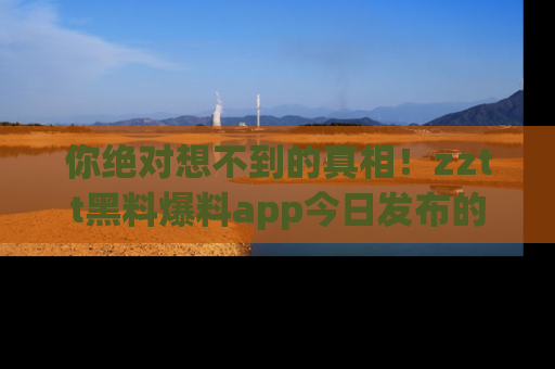 你绝对想不到的真相！zztt黑料爆料app今日发布的黑料让人叫绝！
