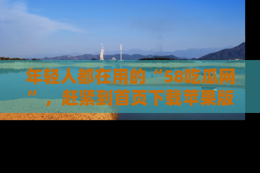 年轻人都在用的“58吃瓜网”，赶紧到首页下载苹果版吧！