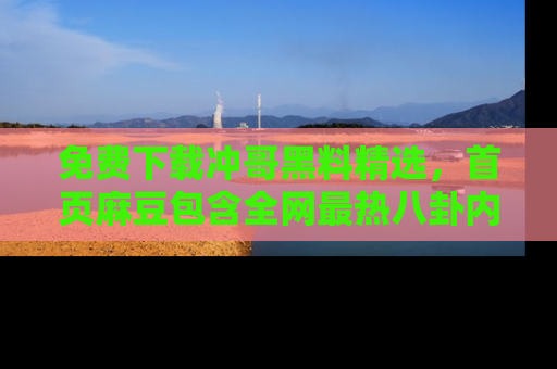 免费下载冲哥黑料精选，首页麻豆包含全网最热八卦内容