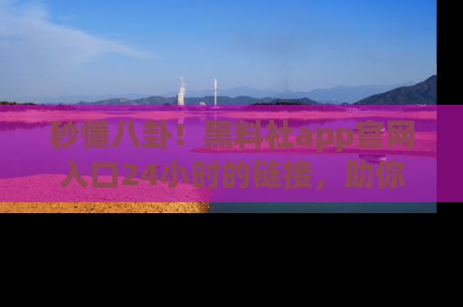 秒懂八卦！黑料社app官网入口24小时的链接，助你及时获取热搜焦点