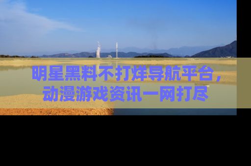 明星黑料不打烊导航平台，动漫游戏资讯一网打尽
