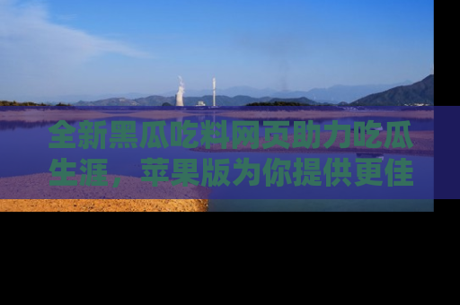 全新黑瓜吃料网页助力吃瓜生涯，苹果版为你提供更佳体验！