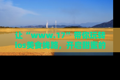 让“www.17”带你玩转ios美食线路,开启甜蜜的吃瓜时光吧!