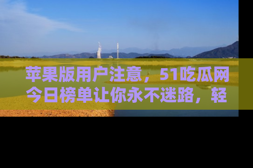 苹果版用户注意，51吃瓜网今日榜单让你永不迷路，轻松吃瓜！