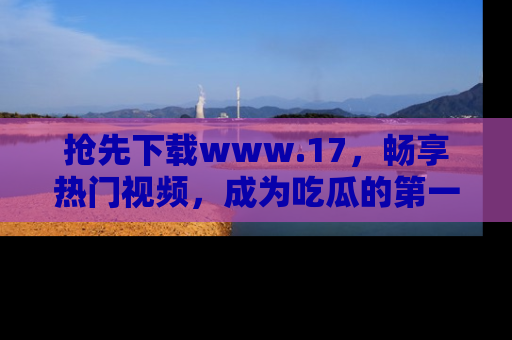 抢先下载www.17，畅享热门视频，成为吃瓜的第一手信息者！