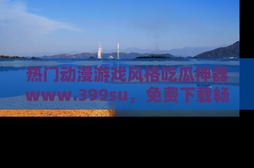 热门动漫游戏风格吃瓜神器www.399su,免费下载畅享精彩