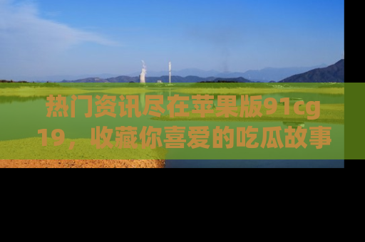 热门资讯尽在苹果版91cg19，收藏你喜爱的吃瓜故事吧！